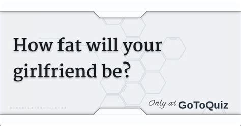You realize something. . Design your fat girlfriend quiz